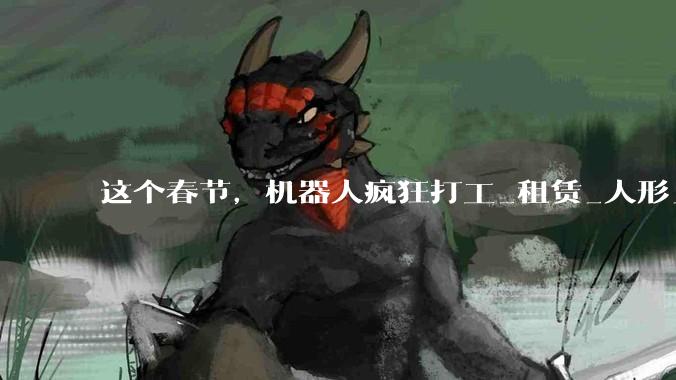 这个春节，机器人疯狂打工_租赁_人形_活动
